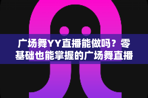 广场舞YY直播能做吗?零基础也能掌握的广场舞直播全攻略与变现秘诀 广场舞YY直播能做吗?零基础也能掌握的广场舞直播全攻略与变现秘诀