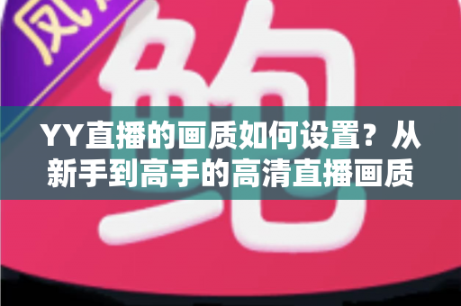 YY直播的画质如何设置？从新手到高手的高清直播画质优化全攻略