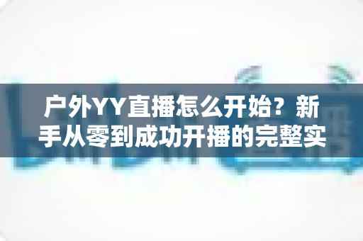 户外YY直播怎么开始？新手从零到成功开播的完整实战指南