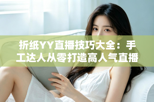 折纸YY直播技巧大全:手工达人从零打造高人气直播间的实战指南 折纸YY直播技巧大全:手工达人从零打造高人气直播间的实战指南