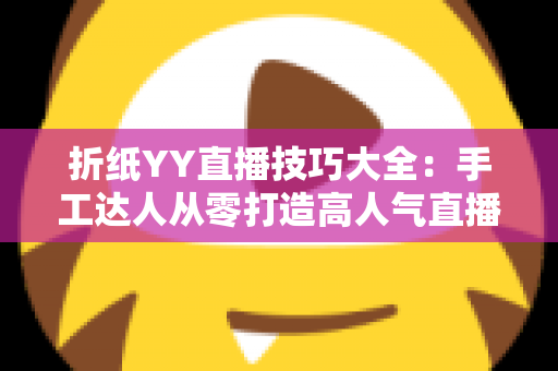折纸YY直播技巧大全:手工达人从零打造高人气直播间的实战指南 折纸YY直播技巧大全:手工达人从零打造高人气直播间的实战指南