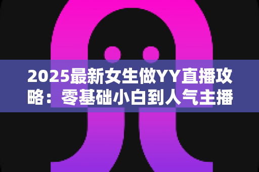 2025最新女生做YY直播攻略：零基础小白到人气主播的实战成长指南
