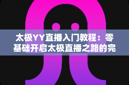 太极YY直播入门教程：零基础开启太极直播之路的完整实战指南