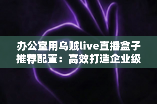 办公室用乌贼live直播盒子推荐配置：高效打造企业级直播环境的完整指南