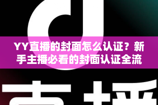YY直播的封面怎么认证？新手主播必看的封面认证全流程与实用技巧指南