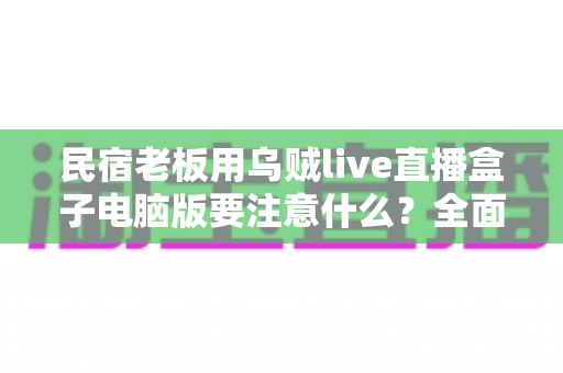 民宿老板用乌贼live直播盒子电脑版要注意什么？全面避坑指南与实用技巧分享