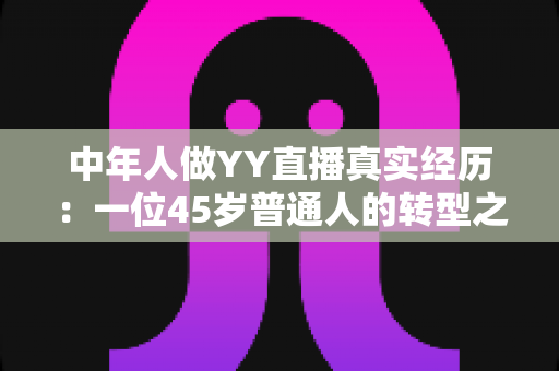 中年人做YY直播真实经历:一位45岁普通人的转型之路与心路历程全记录 中年人做YY直播真实经历:一位45岁普通人的转型之路与心路历程全记录