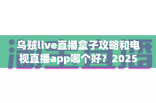 乌贼live直播盒子攻略和电视直播app哪个好？2025年最全对比评测与选购避坑指南