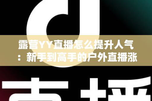 露营YY直播怎么提升人气:新手到高手的户外直播涨粉引流实战全攻略 露营YY直播怎么提升人气:新手到高手的户外直播涨粉引流实战全攻略