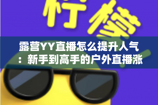 露营YY直播怎么提升人气:新手到高手的户外直播涨粉引流实战全攻略 露营YY直播怎么提升人气:新手到高手的户外直播涨粉引流实战全攻略