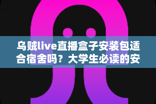 乌贼live直播盒子安装包适合宿舍吗？大学生必读的安全使用分析与避坑指南