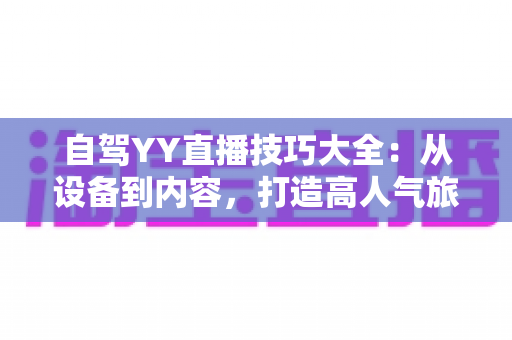 自驾YY直播技巧大全：从设备到内容，打造高人气旅途直播间