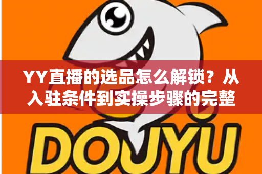 YY直播的选品怎么解锁?从入驻条件到实操步骤的完整带货指南 YY直播的选品怎么解锁?从入驻条件到实操步骤的完整带货指南