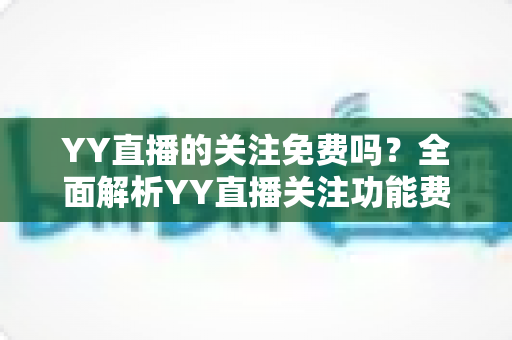 YY直播的关注免费吗?全面解析YY直播关注功能费用、使用方法与常见疑问 YY直播的关注免费吗?全面解析YY直播关注功能费用、使用方法与常见疑问