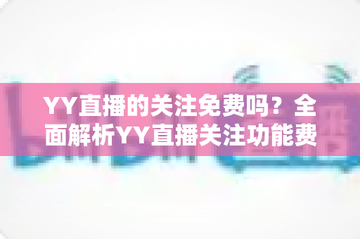 YY直播的关注免费吗？全面解析YY直播关注功能费用、使用方法与常见疑问