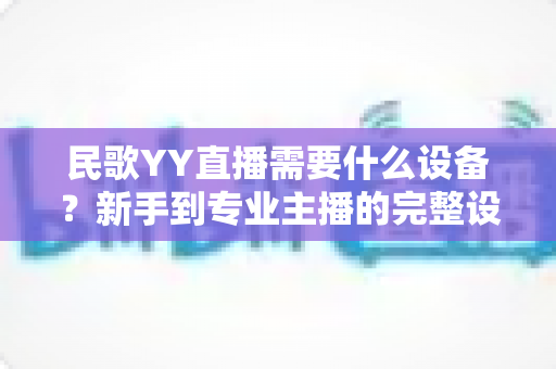 民歌YY直播需要什么设备?新手到专业主播的完整设备清单与避坑指南 民歌YY直播需要什么设备?新手到专业主播的完整设备清单与避坑指南