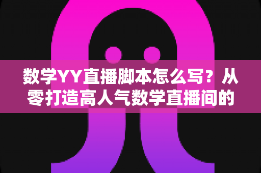 数学YY直播脚本怎么写？从零打造高人气数学直播间的完整脚本指南