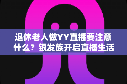 退休老人做YY直播要注意什么?银发族开启直播生活的实用安全指南 退休老人做YY直播要注意什么?银发族开启直播生活的实用安全指南