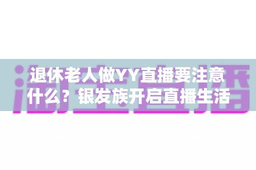 退休老人做YY直播要注意什么?银发族开启直播生活的实用安全指南 退休老人做YY直播要注意什么?银发族开启直播生活的实用安全指南
