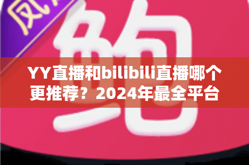YY直播和bilibili直播哪个更推荐？2024年最全平台对比测评与选择指南
