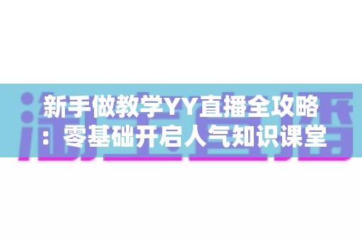 新手做教学YY直播全攻略：零基础开启人气知识课堂的实战指南