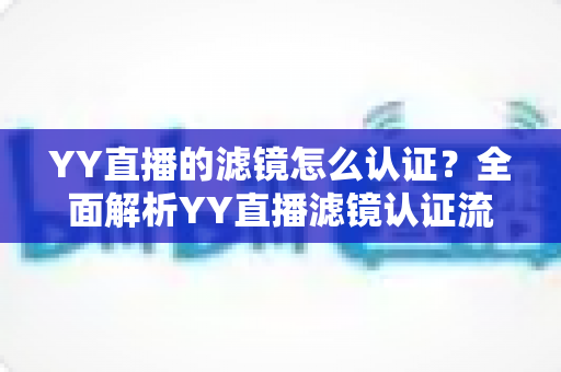 YY直播的滤镜怎么认证?全面解析YY直播滤镜认证流程与实用技巧指南 YY直播的滤镜怎么认证?全面解析YY直播滤镜认证流程与实用技巧指南
