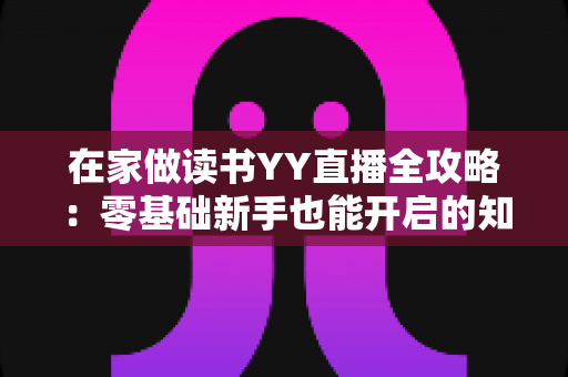 在家做读书YY直播全攻略：零基础新手也能开启的知识分享与变现之路