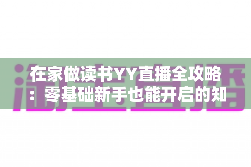 在家做读书YY直播全攻略：零基础新手也能开启的知识分享与变现之路
