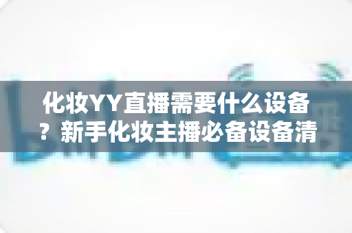 化妆YY直播需要什么设备?新手化妆主播必备设备清单与选购全攻略 化妆YY直播需要什么设备?新手化妆主播必备设备清单与选购全攻略