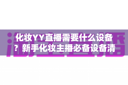 化妆YY直播需要什么设备?新手化妆主播必备设备清单与选购全攻略 化妆YY直播需要什么设备?新手化妆主播必备设备清单与选购全攻略