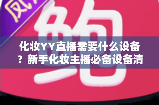 化妆YY直播需要什么设备？新手化妆主播必备设备清单与选购全攻略