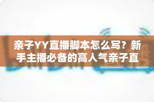 亲子YY直播脚本怎么写？新手主播必备的高人气亲子直播脚本创作全攻略