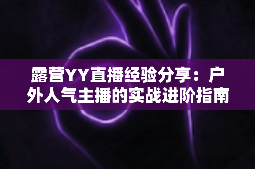 露营YY直播经验分享:户外人气主播的实战进阶指南 露营YY直播经验分享:户外人气主播的实战进阶指南