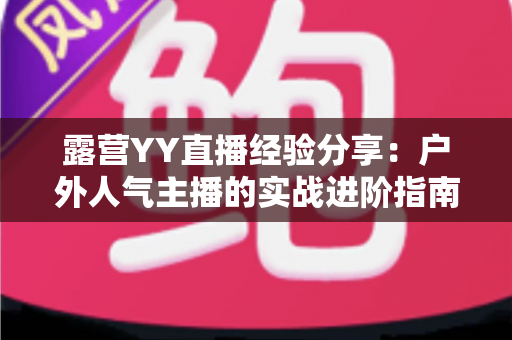 露营YY直播经验分享：户外人气主播的实战进阶指南