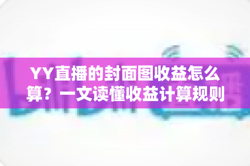 YY直播的封面图收益怎么算?一文读懂收益计算规则、优化技巧与防骗指南 YY直播的封面图收益怎么算?一文读懂收益计算规则、优化技巧与防骗指南
