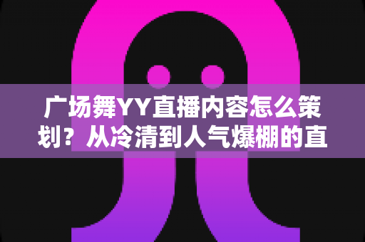 广场舞YY直播内容怎么策划？从冷清到人气爆棚的直播间运营全指南