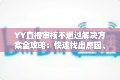 YY直播审核不通过解决方案全攻略:快速找出原因、高效整改并顺利过审的实用指南 YY直播审核不通过解决方案全攻略:快速找出原因、高效整改并顺利过审的实用指南