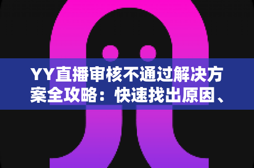 YY直播审核不通过解决方案全攻略：快速找出原因、高效整改并顺利过审的实用指南