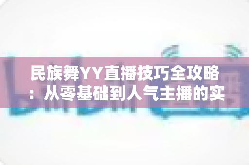 民族舞YY直播技巧全攻略:从零基础到人气主播的实战指南 民族舞YY直播技巧全攻略:从零基础到人气主播的实战指南