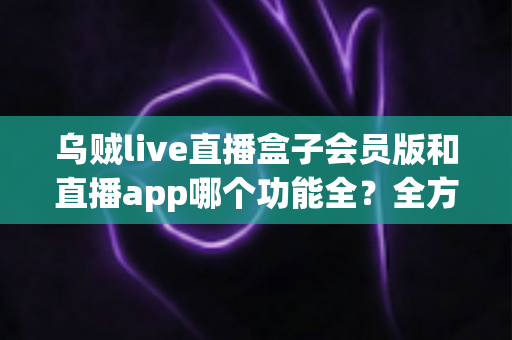 乌贼live直播盒子会员版和直播app哪个功能全？全方位深度对比解析帮你选对版本