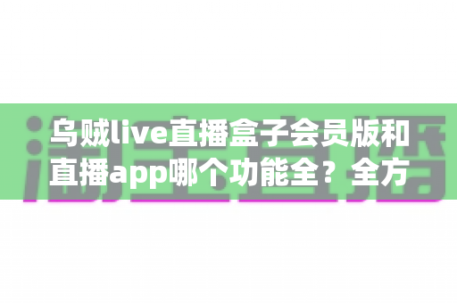 乌贼live直播盒子会员版和直播app哪个功能全？全方位深度对比解析帮你选对版本