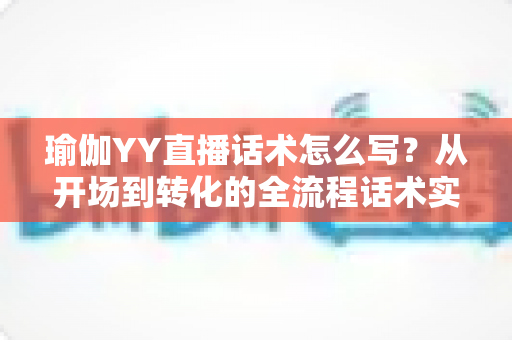 瑜伽YY直播话术怎么写？从开场到转化的全流程话术实战指南