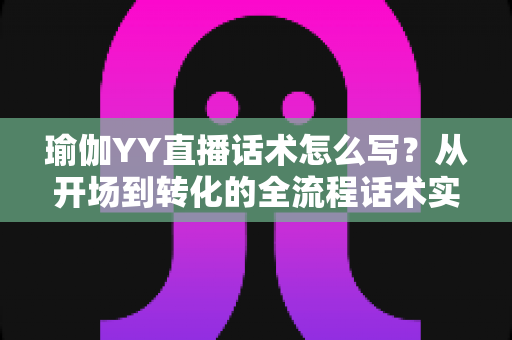 瑜伽YY直播话术怎么写？从开场到转化的全流程话术实战指南