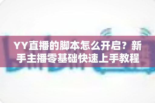 YY直播的脚本怎么开启？新手主播零基础快速上手教程与全面避坑指南