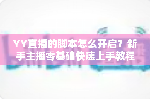YY直播的脚本怎么开启？新手主播零基础快速上手教程与全面避坑指南