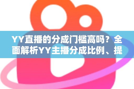 YY直播的分成门槛高吗？全面解析YY主播分成比例、提现条件与入驻赚钱攻略