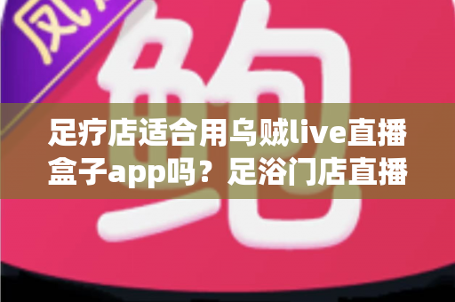 足疗店适合用乌贼live直播盒子app吗?足浴门店直播营销的可行性深度解析与避坑指南 足疗店适合用乌贼live直播盒子app吗?足浴门店直播营销的可行性深度解析与避坑指南