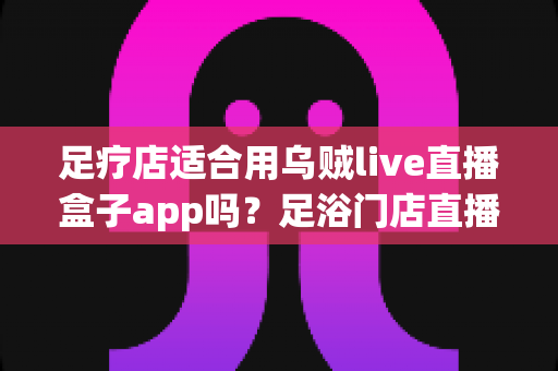 足疗店适合用乌贼live直播盒子app吗?足浴门店直播营销的可行性深度解析与避坑指南 足疗店适合用乌贼live直播盒子app吗?足浴门店直播营销的可行性深度解析与避坑指南