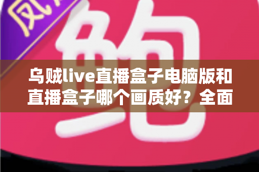 乌贼live直播盒子电脑版和直播盒子哪个画质好?全面画质对比测评与选购指南 乌贼live直播盒子电脑版和直播盒子哪个画质好?全面画质对比测评与选购指南