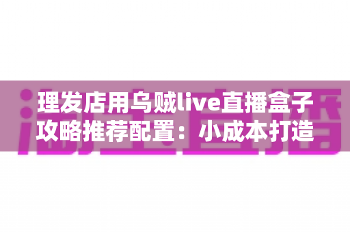 理发店用乌贼live直播盒子攻略推荐配置:小成本打造高人气理发直播间的完全实操指南 理发店用乌贼live直播盒子攻略推荐配置:小成本打造高人气理发直播间的完全实操指南